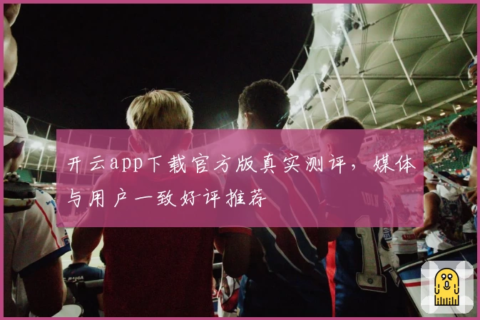 开云app下载官方版真实测评，媒体与用户一致好评推荐