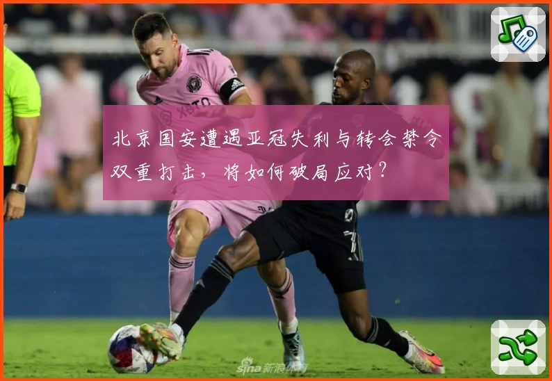 北京国安遭遇亚冠失利与转会禁令双重打击，将如何破局应对？