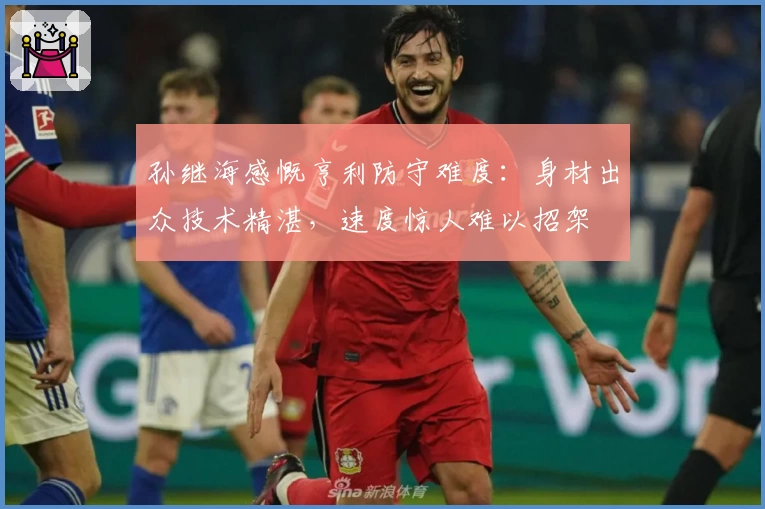 孙继海感慨亨利防守难度：身材出众技术精湛，速度惊人难以招架