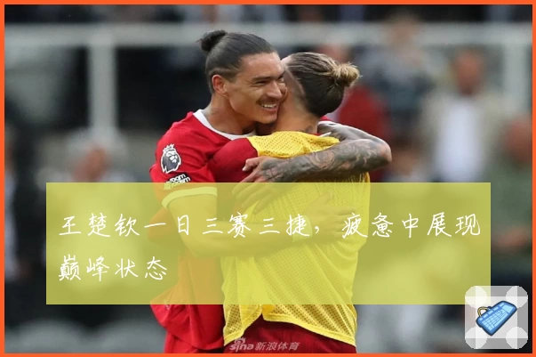 王楚钦一日三赛三捷，疲惫中展现巅峰状态