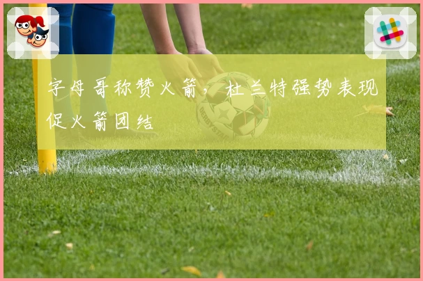 字母哥称赞火箭，杜兰特强势表现促火箭团结