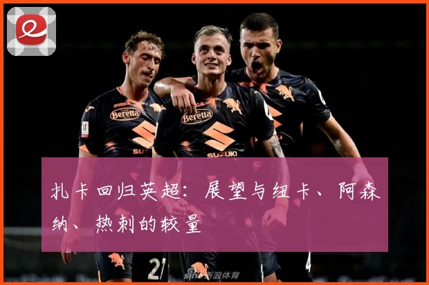 扎卡回归英超：展望与纽卡、阿森纳、热刺的较量