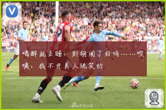 喝醉就去睡，别胡闹了好吗……哎咦，我不开真人玩笑的