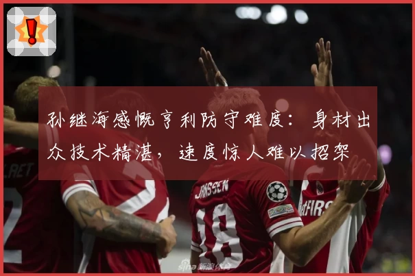 孙继海感慨亨利防守难度：身材出众技术精湛，速度惊人难以招架