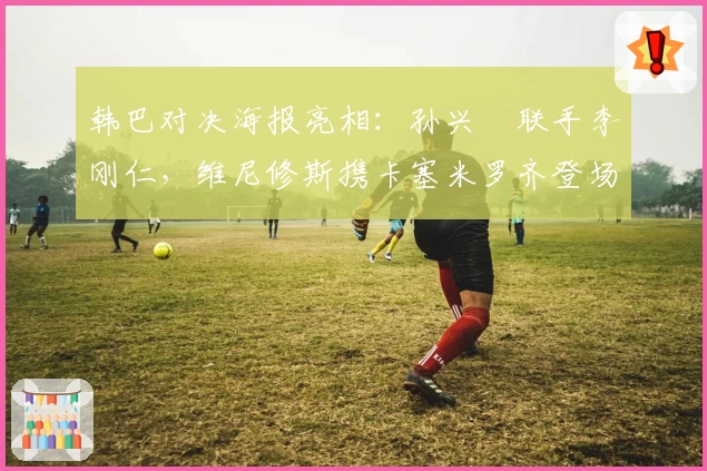 韩巴对决海报亮相：孙兴慜联手李刚仁，维尼修斯携卡塞米罗齐登场