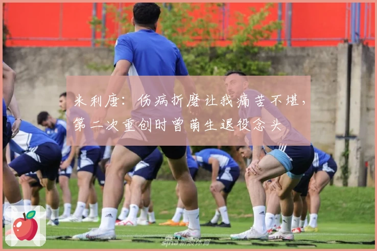 米利唐：伤病折磨让我痛苦不堪，第二次重创时曾萌生退役念头