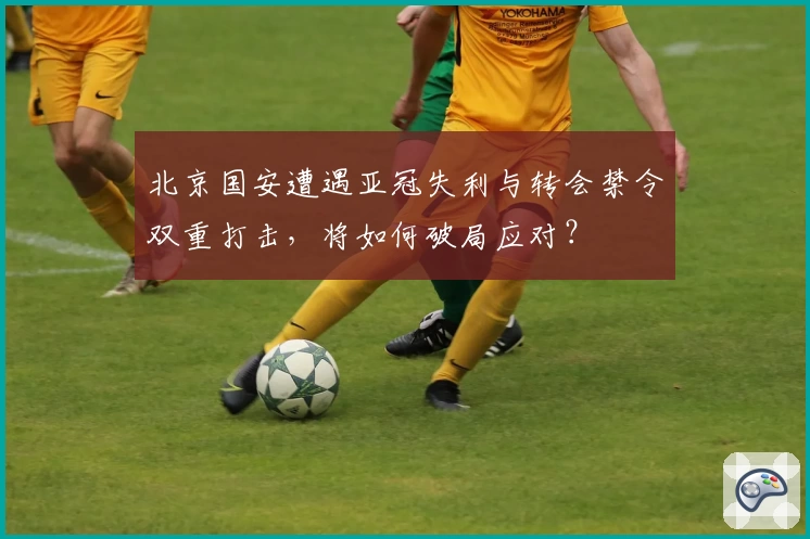 北京国安遭遇亚冠失利与转会禁令双重打击，将如何破局应对？