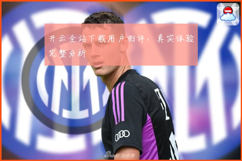 开云全站下载用户测评，真实体验完整分析