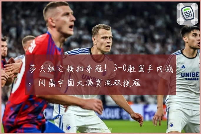 莎头组合横扫夺冠！3-0胜国乒内战，问鼎中国大满贯混双桂冠