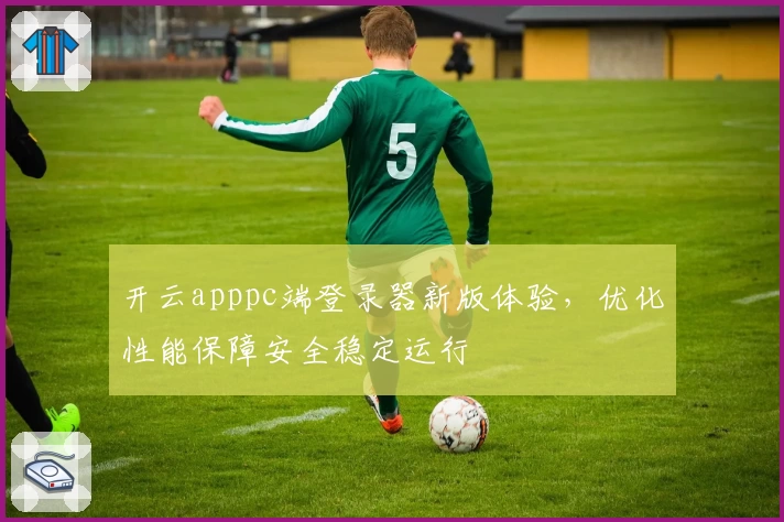 开云apppc端登录器新版体验，优化性能保障安全稳定运行